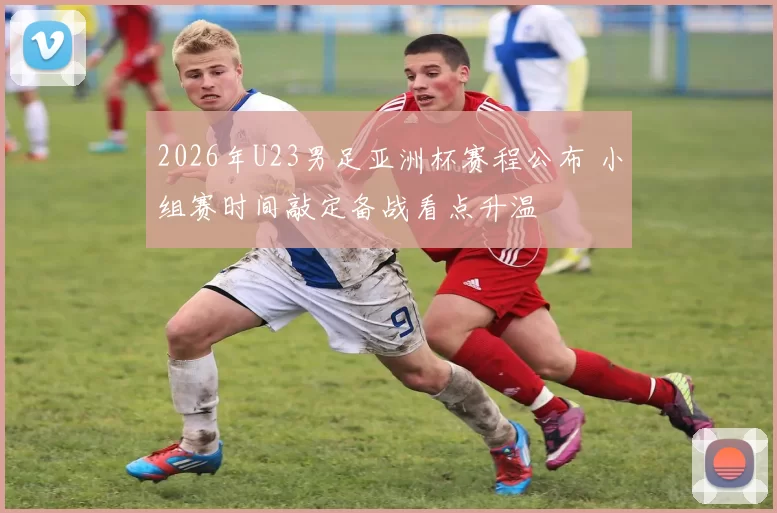 2026年U23男足亚洲杯赛程公布 小组赛时间敲定备战看点升温