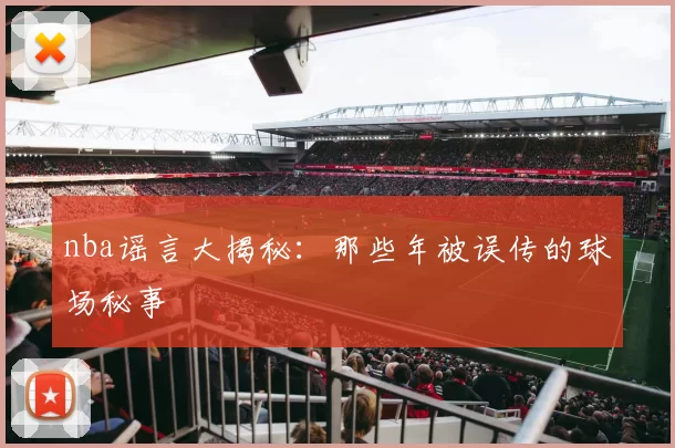 nba谣言大揭秘：那些年被误传的球场秘事