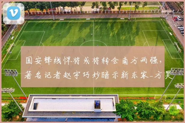 国安锋线悍将或将转会南方两强,著名记者赵宇巧妙暗示新东家_方昊_中超_竞争