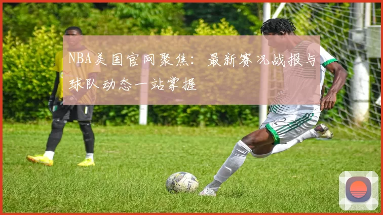 NBA美国官网聚焦：最新赛况战报与球队动态一站掌握