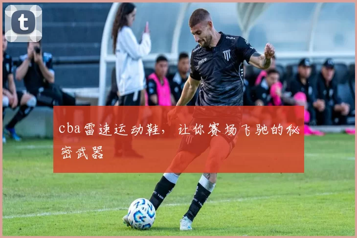 cba雷速运动鞋，让你赛场飞驰的秘密武器