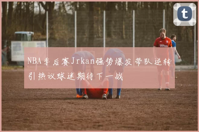 NBA季后赛Jrkan强势爆发带队逆转引热议球迷期待下一战