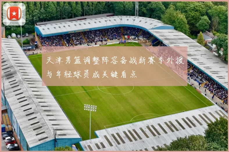 天津男篮调整阵容备战新赛季外援与年轻球员成关键看点