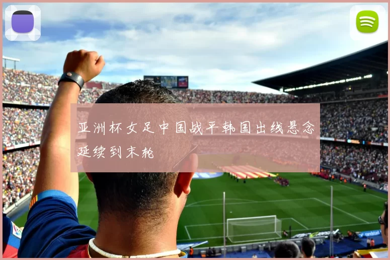 亚洲杯女足中国战平韩国出线悬念延续到末轮