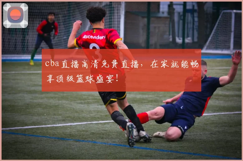 cba直播高清免费直播，在家就能畅享顶级篮球盛宴！