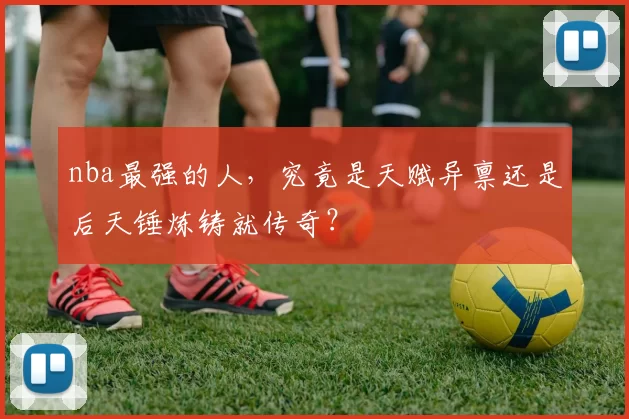 nba最强的人，究竟是天赋异禀还是后天锤炼铸就传奇？