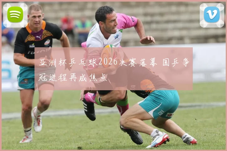 亚洲杯乒乓球2026决赛落幕 国乒争冠进程再成焦点