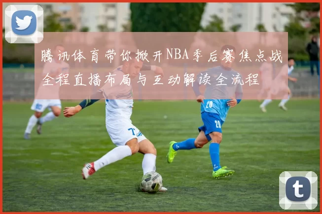 腾讯体育带你掀开NBA季后赛焦点战全程直播布局与互动解读全流程