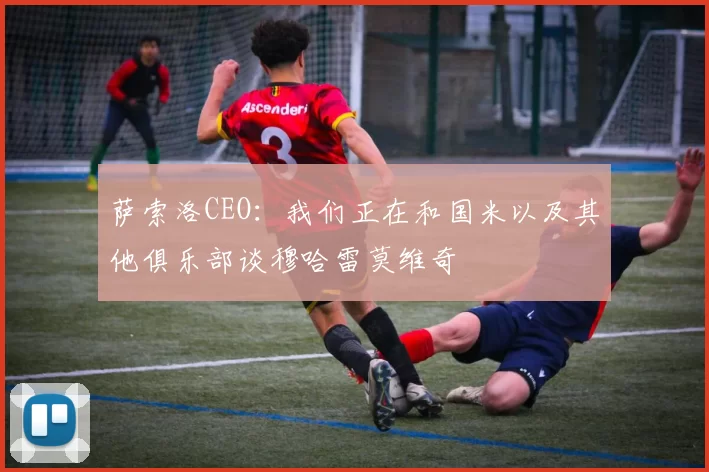 萨索洛CEO：我们正在和国米以及其他俱乐部谈穆哈雷莫维奇