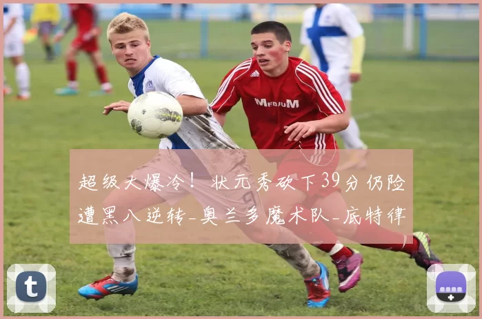 超级大爆冷！状元秀砍下39分仍险遭黑八逆转_奥兰多魔术队_底特律活塞_主场