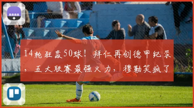 14轮狂轰50球！拜仁再创德甲纪录，五大联赛最强火力，穆勒笑疯了