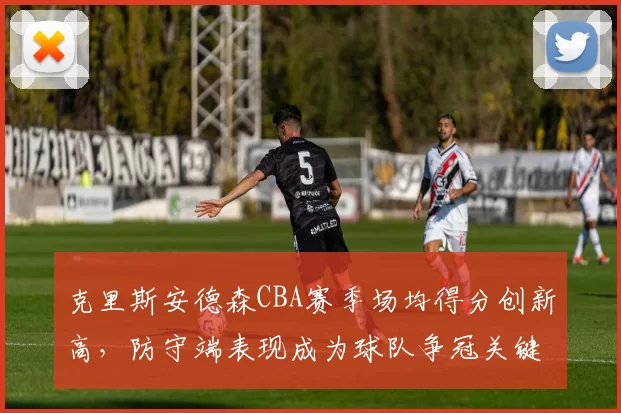 克里斯安德森CBA赛季场均得分创新高，防守端表现成为球队争冠关键