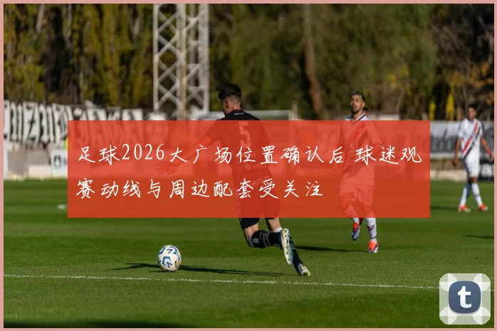 足球2026大广场位置确认后 球迷观赛动线与周边配套受关注