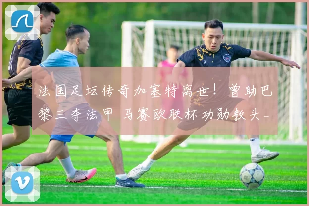 法国足坛传奇加塞特离世!曾助巴黎三夺法甲 马赛欧联杯功勋教头_足球_蒙彼利埃_波尔多