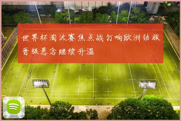世界杯淘汰赛焦点战打响欧洲劲旅晋级悬念继续升温
