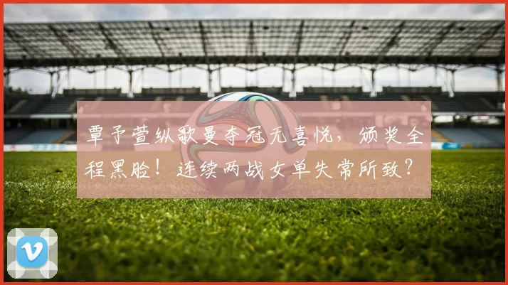 覃予萱纵歌曼夺冠无喜悦，颁奖全程黑脸！连续两战女单失常所致？