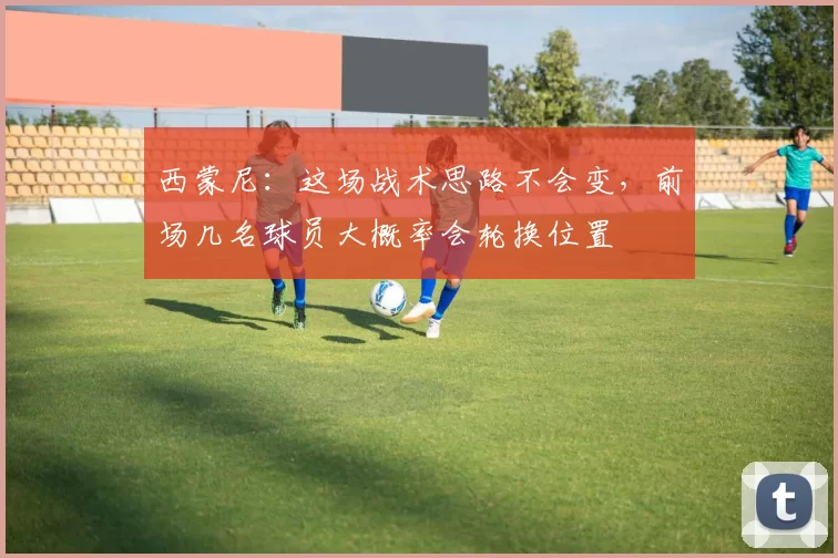 西蒙尼：这场战术思路不会变，前场几名球员大概率会轮换位置
