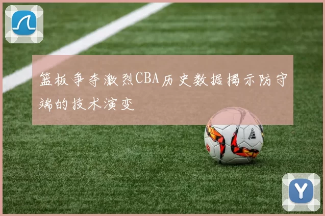 篮板争夺激烈CBA历史数据揭示防守端的技术演变