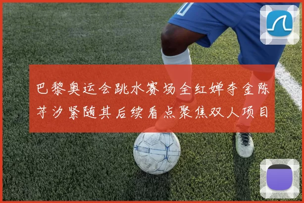 巴黎奥运会跳水赛场全红婵夺金陈芋汐紧随其后续看点聚焦双人项目