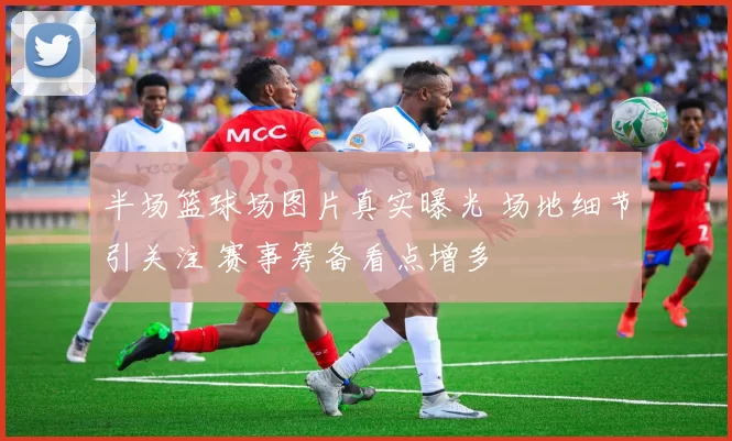 半场篮球场图片真实曝光 场地细节引关注 赛事筹备看点增多