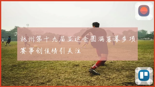 杭州第十九届亚运会圆满落幕多项赛事创佳绩引关注