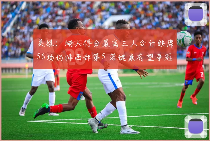 美媒：湖人得分最高三人合计缺席56场仍排西部第5 若健康有望争冠