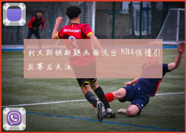 利文斯顿断腿画面流出 NBA伤情引发赛后关注