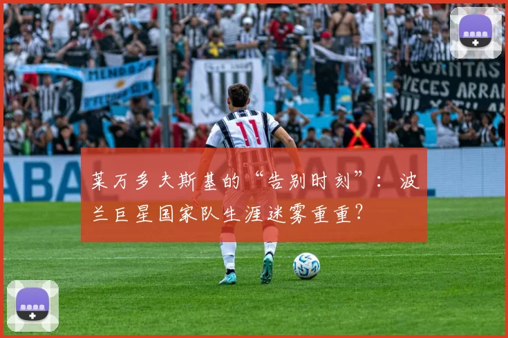 莱万多夫斯基的“告别时刻”：波兰巨星国家队生涯迷雾重重？