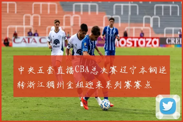 中央五套直播CBA总决赛辽宁本钢逆转浙江稠州金租迎来系列赛赛点