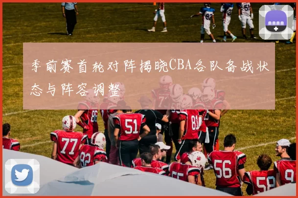 季前赛首轮对阵揭晓CBA各队备战状态与阵容调整