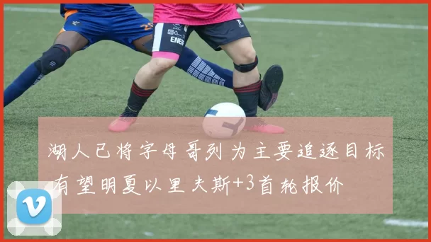 湖人已将字母哥列为主要追逐目标 有望明夏以里夫斯+3首轮报价