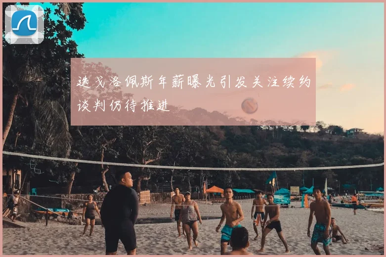 迭戈洛佩斯年薪曝光引发关注续约谈判仍待推进