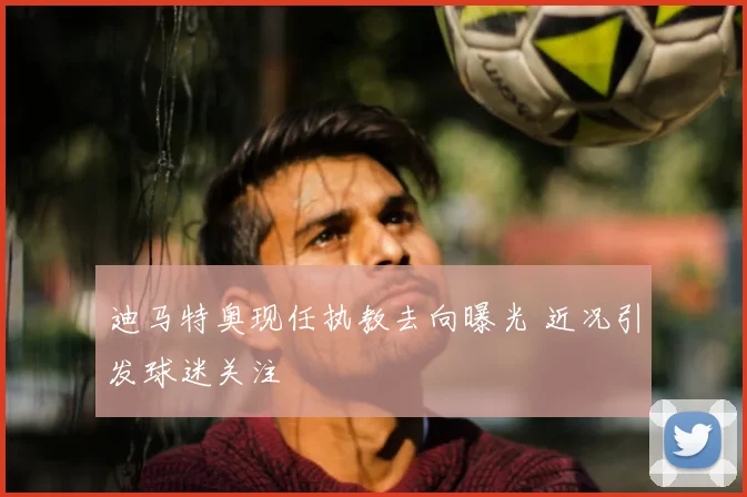 迪马特奥现任执教去向曝光 近况引发球迷关注