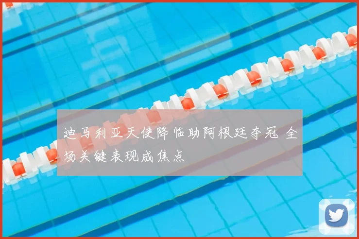 迪马利亚天使降临助阿根廷夺冠 全场关键表现成焦点