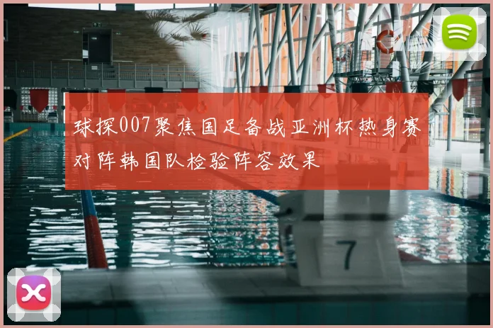 球探007聚焦国足备战亚洲杯热身赛对阵韩国队检验阵容效果