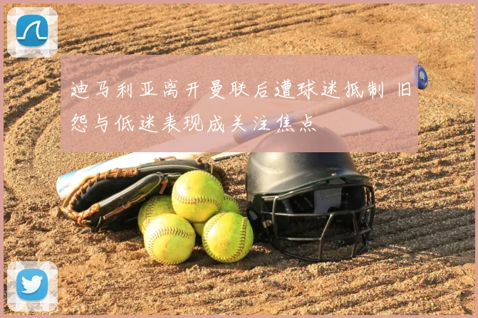 迪马利亚离开曼联后遭球迷抵制 旧怨与低迷表现成关注焦点