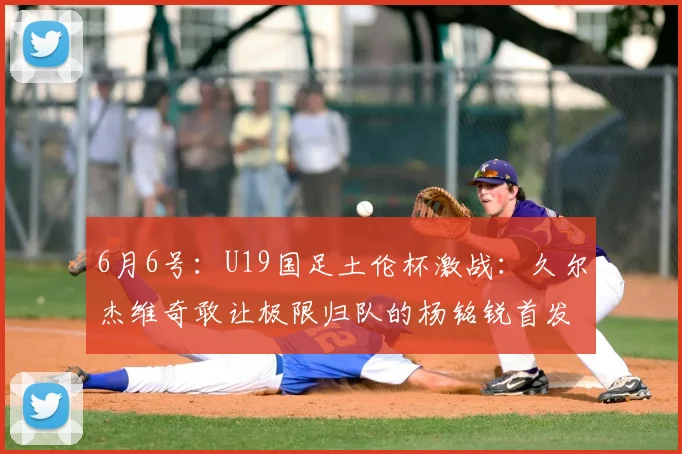 6月6号:U19国足土伦杯激战:久尔杰维奇敢让极限归队的杨铭锐首发么?_球员_彭顺杰_比赛