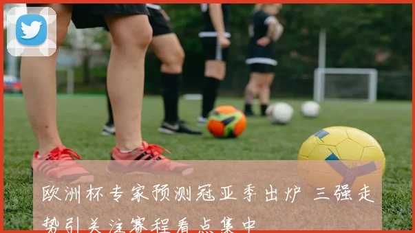 欧洲杯专家预测冠亚季出炉 三强走势引关注赛程看点集中