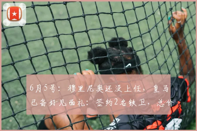 6月5号:穆里尼奥还没上任,皇马已备好见面礼:签约2名铁卫,总价7500万_弗里斯_科纳特_欧冠