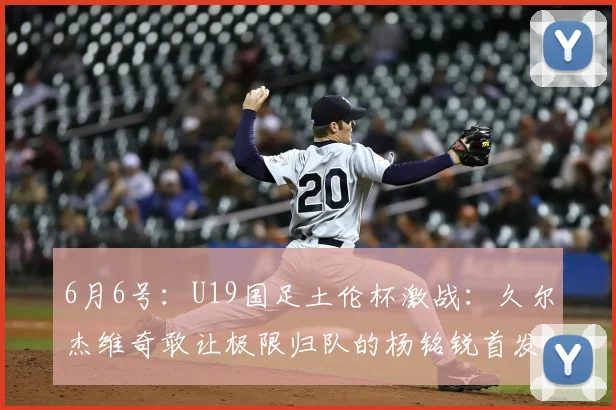 6月6号:U19国足土伦杯激战:久尔杰维奇敢让极限归队的杨铭锐首发么?_球员_彭顺杰_比赛