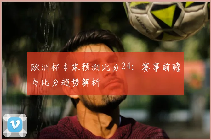 欧洲杯专家预测比分24：赛事前瞻与比分趋势解析